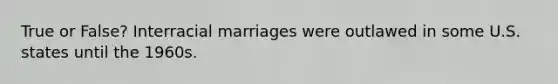 True or False? Interracial marriages were outlawed in some U.S. states until the 1960s.