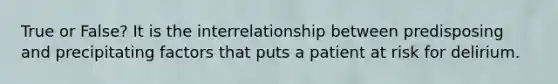 True or False? It is the interrelationship between predisposing and precipitating factors that puts a patient at risk for delirium.