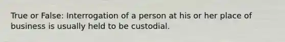 True or False: Interrogation of a person at his or her place of business is usually held to be custodial.