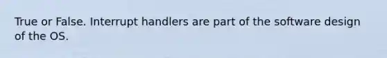 True or False. Interrupt handlers are part of the software design of the OS.