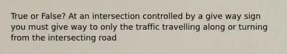 True or False? At an intersection controlled by a give way sign you must give way to only the traffic travelling along or turning from the intersecting road