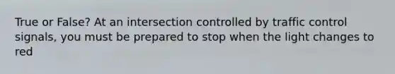 True or False? At an intersection controlled by traffic control signals, you must be prepared to stop when the light changes to red