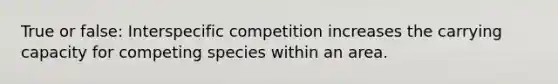 True or false: Interspecific competition increases the carrying capacity for competing species within an area.