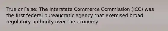 True or False: The Interstate Commerce Commission (ICC) was the first federal bureaucratic agency that exercised broad regulatory authority over the economy