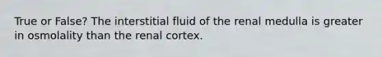 True or False? The interstitial fluid of the renal medulla is greater in osmolality than the renal cortex.