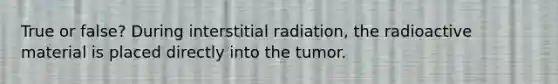 True or false? During interstitial radiation, the radioactive material is placed directly into the tumor.