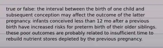 true or false: the interval between the birth of one child and subsequent conception may affect the outcome of the latter pregnancy. infants conceived less than 12 mo after a previous birth have increased risks for preterm birth of their older siblings. these poor outcomes are probably related to insufficient time to rebuild nutrient stores depleted by the previous pregnancy.