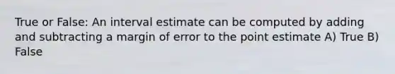 True or False: An interval estimate can be computed by adding and subtracting a margin of error to the point estimate A) True B) False