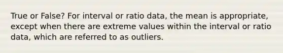 True or False? For interval or ratio data, the mean is appropriate, except when there are extreme values within the interval or ratio data, which are referred to as outliers.