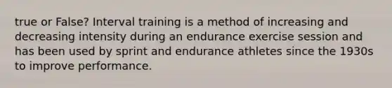 true or False? Interval training is a method of increasing and decreasing intensity during an endurance exercise session and has been used by sprint and endurance athletes since the 1930s to improve performance.