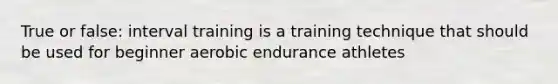 True or false: interval training is a training technique that should be used for beginner aerobic endurance athletes