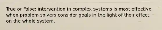 True or False: intervention in complex systems is most effective when problem solvers consider goals in the light of their effect on the whole system.