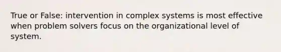 True or False: intervention in complex systems is most effective when problem solvers focus on the organizational level of system.