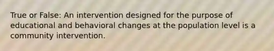 True or False: An intervention designed for the purpose of educational and behavioral changes at the population level is a community intervention.