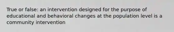 True or false: an intervention designed for the purpose of educational and behavioral changes at the population level is a community intervention