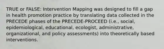 TRUE or FALSE: Intervention Mapping was designed to fill a gap in <a href='https://www.questionai.com/knowledge/kKSBgjB6Il-health-promotion' class='anchor-knowledge'>health promotion</a> practice by translating data collected in the PRECEDE phases of the PRECEDE-PROCEED (i.e., social, epidemiological, educational, ecologist, administrative, organizational, and policy assessments) into theoretically based interventions.