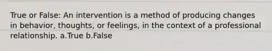 True or False: An intervention is a method of producing changes in behavior, thoughts, or feelings, in the context of a professional relationship. a.True b.False