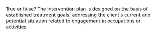 True or false? The intervention plan is designed on the basis of established treatment goals, addressing the client's current and potential situation related to engagement in occupations or activities.