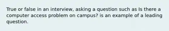 True or false in an interview, asking a question such as Is there a computer access problem on campus? is an example of a leading question.