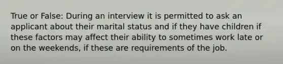 True or False: During an interview it is permitted to ask an applicant about their marital status and if they have children if these factors may affect their ability to sometimes work late or on the weekends, if these are requirements of the job.