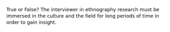 True or False? The interviewer in ethnography research must be immersed in the culture and the field for long periods of time in order to gain insight.