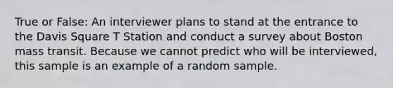 True or False: An interviewer plans to stand at the entrance to the Davis Square T Station and conduct a survey about Boston mass transit. Because we cannot predict who will be interviewed, this sample is an example of a random sample.