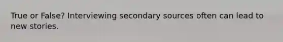 True or False? Interviewing secondary sources often can lead to new stories.