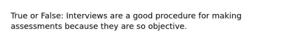 True or False: Interviews are a good procedure for making assessments because they are so objective.