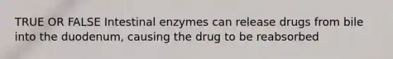 TRUE OR FALSE Intestinal enzymes can release drugs from bile into the duodenum, causing the drug to be reabsorbed