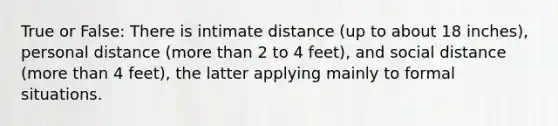 True or False: There is intimate distance (up to about 18 inches), personal distance (more than 2 to 4 feet), and social distance (more than 4 feet), the latter applying mainly to formal situations.