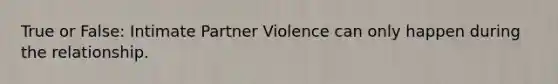 True or False: Intimate Partner Violence can only happen during the relationship.