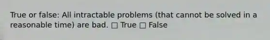 True or false: All intractable problems (that cannot be solved in a reasonable time) are bad. □ True □ False