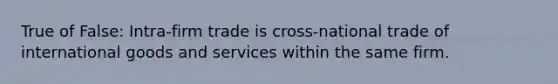 True of False: Intra-firm trade is cross-national trade of international goods and services within the same firm.