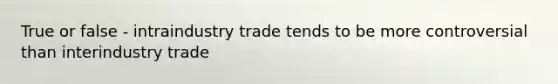 True or false - intraindustry trade tends to be more controversial than interindustry trade