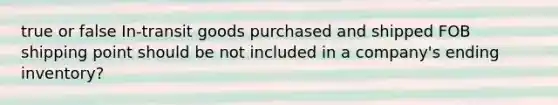 true or false In-transit goods purchased and shipped FOB shipping point should be not included in a company's ending inventory?