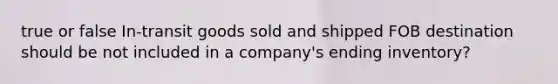 true or false In-transit goods sold and shipped FOB destination should be not included in a company's ending inventory?