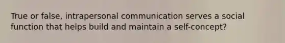 True or false, intrapersonal communication serves a social function that helps build and maintain a self-concept?