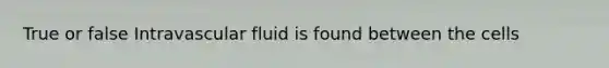 True or false Intravascular fluid is found between the cells