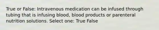 True or False: Intravenous medication can be infused through tubing that is infusing blood, blood products or parenteral nutrition solutions. Select one: True False