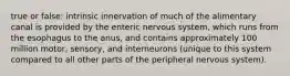 true or false: intrinsic innervation of much of the alimentary canal is provided by the enteric nervous system, which runs from the esophagus to the anus, and contains approximately 100 million motor, sensory, and interneurons (unique to this system compared to all other parts of the peripheral nervous system).