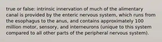 true or false: intrinsic innervation of much of the alimentary canal is provided by the enteric nervous system, which runs from the esophagus to the anus, and contains approximately 100 million motor, sensory, and interneurons (unique to this system compared to all other parts of the peripheral nervous system).