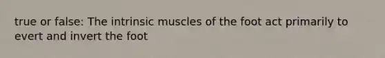 true or false: The intrinsic muscles of the foot act primarily to evert and invert the foot