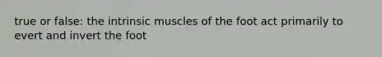 true or false: the intrinsic muscles of the foot act primarily to evert and invert the foot