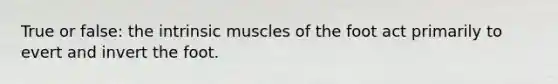 True or false: the intrinsic muscles of the foot act primarily to evert and invert the foot.