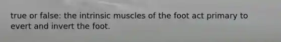 true or false: the intrinsic muscles of the foot act primary to evert and invert the foot.