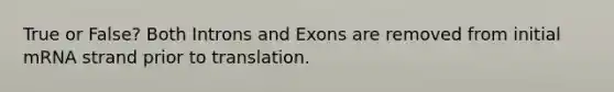 True or False? Both Introns and Exons are removed from initial mRNA strand prior to translation.