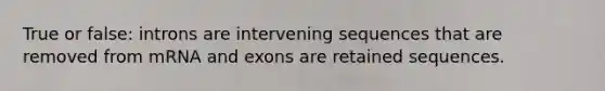 True or false: introns are intervening sequences that are removed from mRNA and exons are retained sequences.