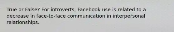 True or False? For introverts, Facebook use is related to a decrease in face-to-face communication in interpersonal relationships.