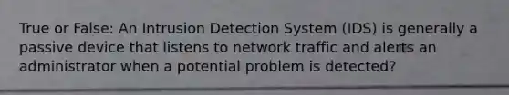 True or False: An Intrusion Detection System (IDS) is generally a passive device that listens to network traffic and alerts an administrator when a potential problem is detected?