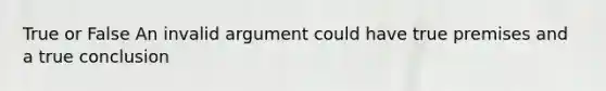 True or False An invalid argument could have true premises and a true conclusion